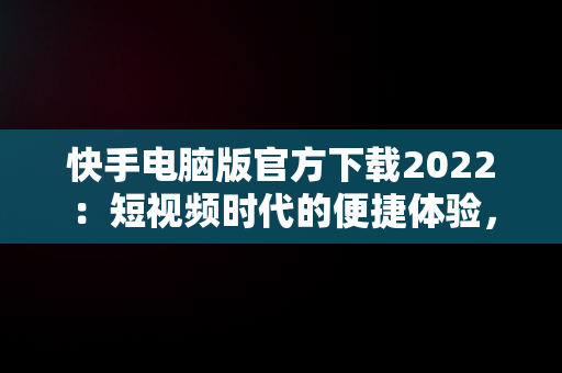 快手电脑版官方下载2022：短视频时代的便捷体验，快手电脑版官方下载2022最新版 