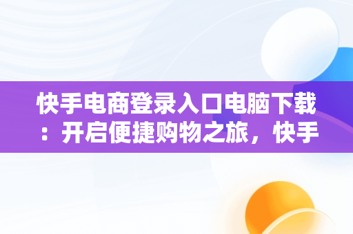 快手电商登录入口电脑下载:开启便捷购物之旅,快手电商电脑版 快手电商登录入口电脑下载:开启便捷购物之旅,快手电商电脑版