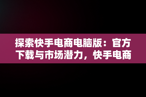 探索快手电商电脑版：官方下载与市场潜力，快手电商电脑版官方下载安装 