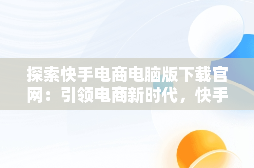 探索快手电商电脑版下载官网：引领电商新时代，快手电商电脑版下载官网网址 