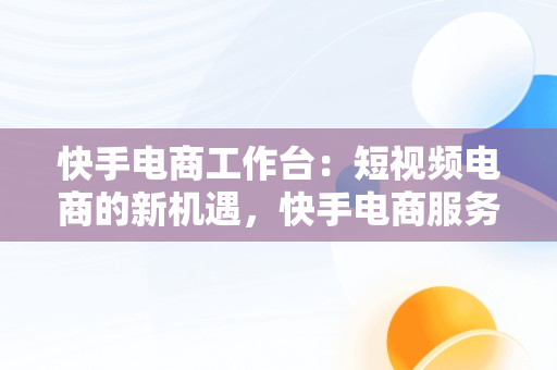 快手电商工作台：短视频电商的新机遇，快手电商服务平台 