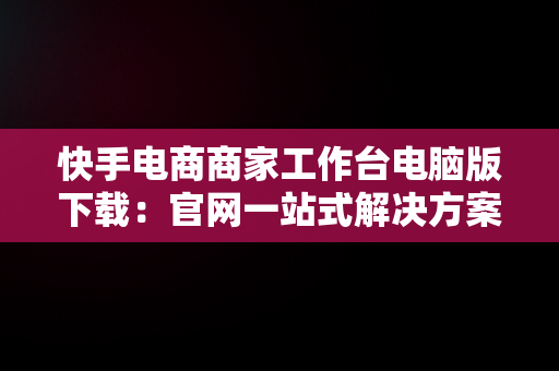 快手电商商家工作台电脑版下载：官网一站式解决方案，快手商家平台工作台 