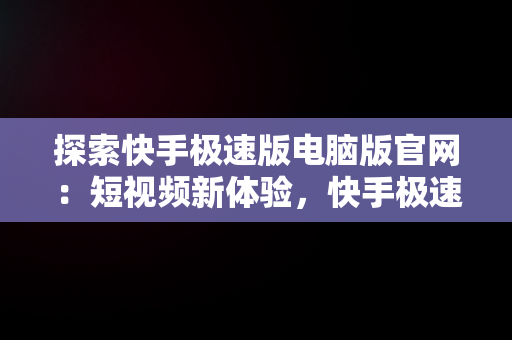 探索快手极速版电脑版官网：短视频新体验，快手极速版电脑版官网入口 