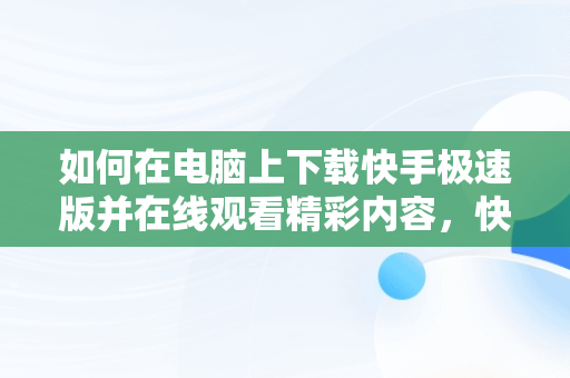 如何在电脑上下载快手极速版并在线观看精彩内容，快手极速版电脑版官方下载 