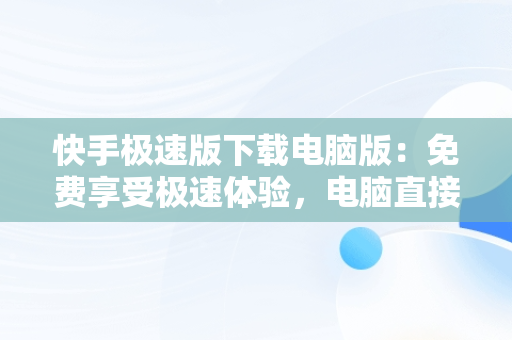 快手极速版下载电脑版：免费享受极速体验，电脑直接下载快手极速版 