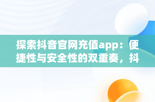 探索抖音官网充值app：便捷性与安全性的双重奏，抖音官网充值入口 