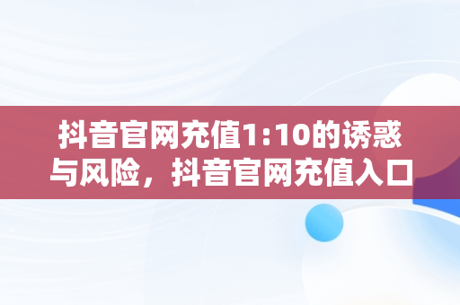 抖音官网充值1:10的诱惑与风险，抖音官网充值入口1:10 