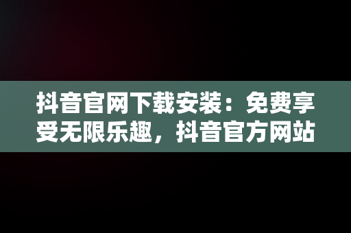 抖音官网下载安装：免费享受无限乐趣，抖音官方网站入口 