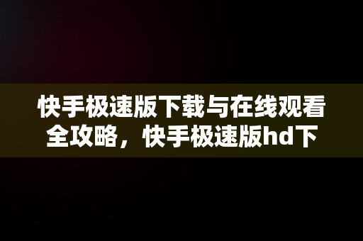 快手极速版下载与在线观看全攻略，快手极速版hd下载 