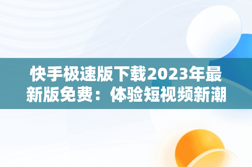 快手极速版下载2023年最新版免费：体验短视频新潮流，快手极速版下载2023年最新版免费安装 