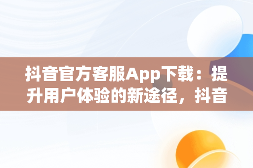 抖音官方客服App下载：提升用户体验的新途径，抖音app官方网站客服 