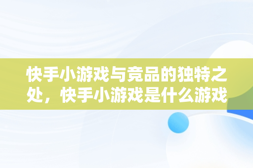 快手小游戏与竞品的独特之处，快手小游戏是什么游戏 