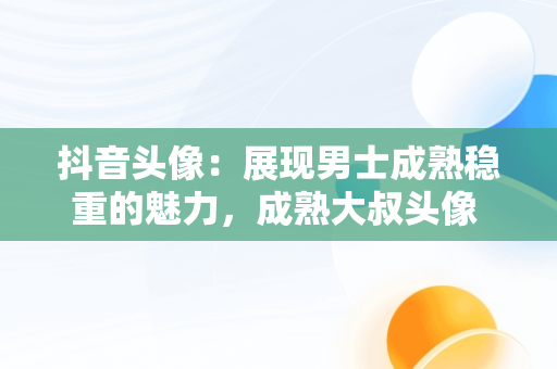 抖音头像：展现男士成熟稳重的魅力，成熟大叔头像 男人味 