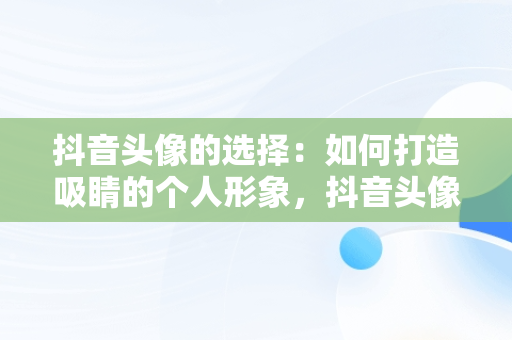 抖音头像的选择：如何打造吸睛的个人形象，抖音头像用什么最好 