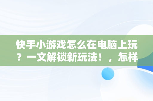 快手小游戏怎么在电脑上玩？一文解锁新玩法！，怎样在快手玩小游戏 