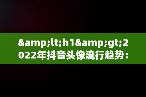 &lt;h1&gt;2022年抖音头像流行趋势：最火图片解析&lt;/h1&gt;，抖音头像最火图片2022女 