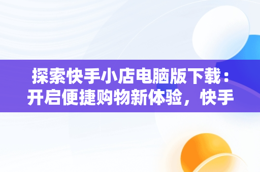 探索快手小店电脑版下载：开启便捷购物新体验，快手小店电脑版下载官方 