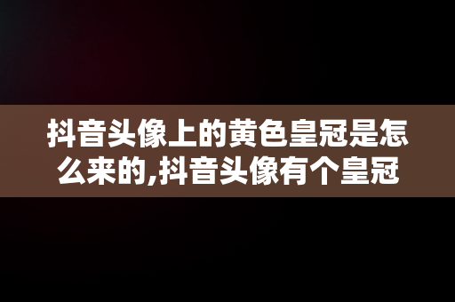 抖音头像上的黄色皇冠是怎么来的,抖音头像有个皇冠是什么意思