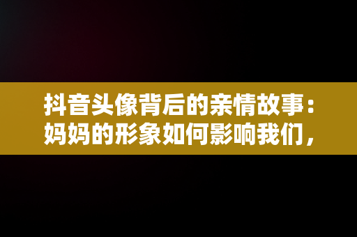 抖音头像背后的亲情故事：妈妈的形象如何影响我们，妈妈抖音头像图片2021最火爆 