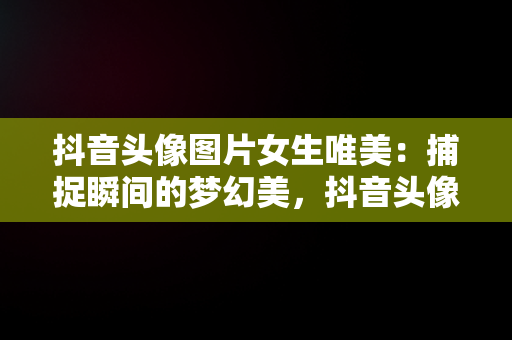 抖音头像图片女生唯美：捕捉瞬间的梦幻美，抖音头像图片女生唯美背影 