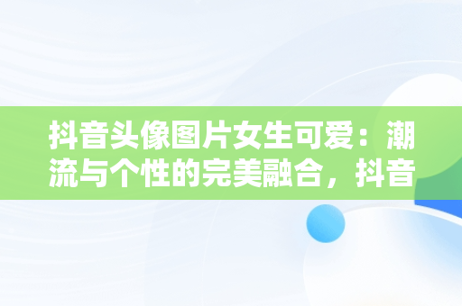 抖音头像图片女生可爱：潮流与个性的完美融合，抖音头像图片女生可爱卡通 