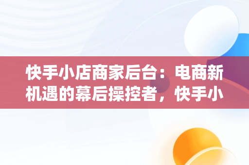 快手小店商家后台：电商新机遇的幕后操控者，快手小店商家版app下载 