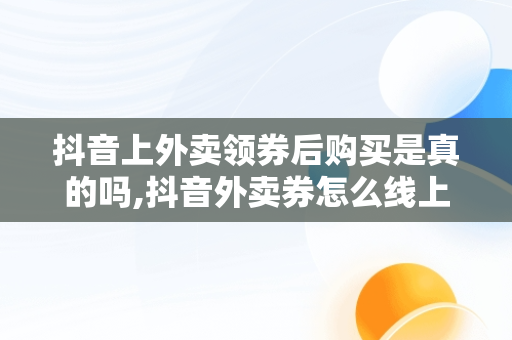 抖音上外卖领券后购买是真的吗,抖音外卖券怎么线上用