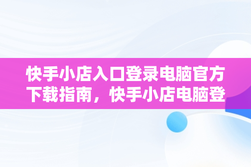 快手小店入口登录电脑官方下载指南，快手小店电脑登录网址 