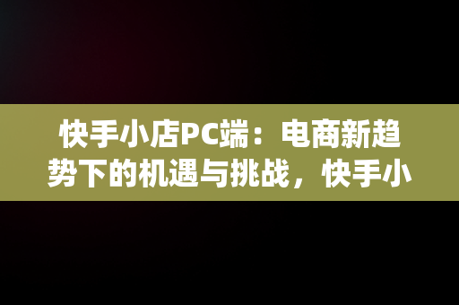 快手小店PC端：电商新趋势下的机遇与挑战，快手小店pc端登录入口 