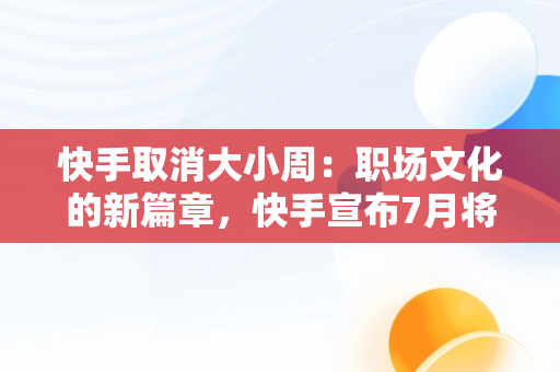 快手取消大小周：职场文化的新篇章，快手宣布7月将取消大小周,此前周末加班支付两倍工资 