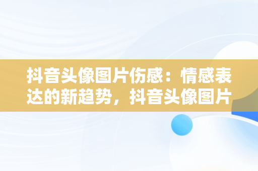 抖音头像图片伤感：情感表达的新趋势，抖音头像图片男 背景图片 