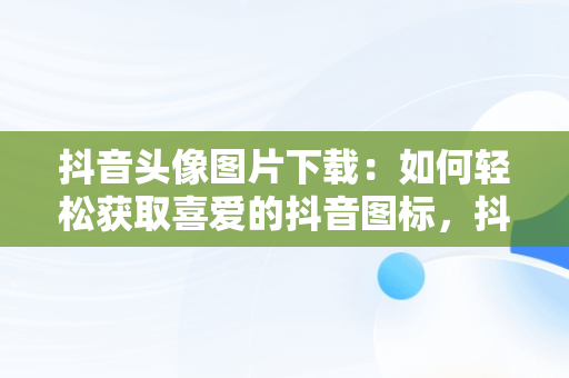 抖音头像图片下载：如何轻松获取喜爱的抖音图标，抖音头像图片下载 男女 