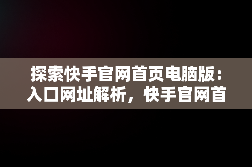 探索快手官网首页电脑版：入口网址解析，快手官网首页电脑版入口网址是什么 