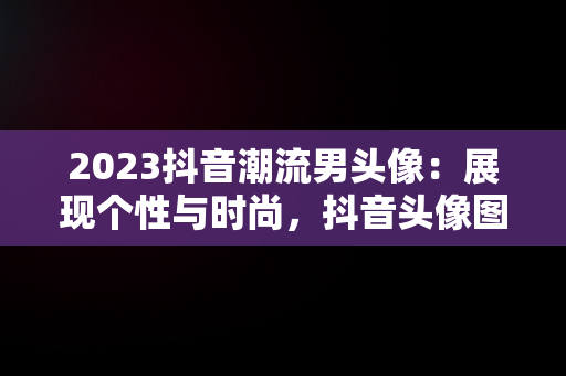 2023抖音潮流男头像：展现个性与时尚，抖音头像图片2023款男动漫 