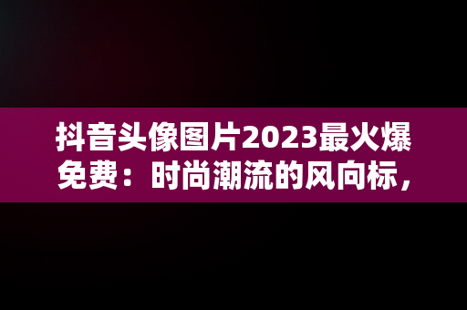 抖音头像图片2023最火爆免费：时尚潮流的风向标，抖音头像图片2023最火爆免费版女 