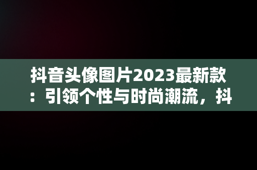 抖音头像图片2023最新款：引领个性与时尚潮流，抖音头像图片2023最新款女唯美 