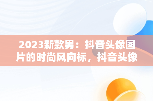 2023新款男：抖音头像图片的时尚风向标，抖音头像图片2023新款男人 