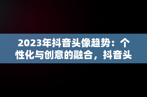 2023年抖音头像趋势：个性化与创意的融合，抖音头像图片2023年男生 