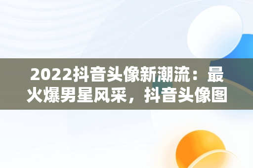 2022抖音头像新潮流：最火爆男星风采，抖音头像图片男 超拽 