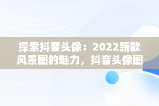 探索抖音头像：2022新款风景图的魅力，抖音头像图片2022新款风景图女生背影图 