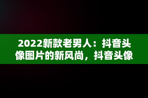 2022新款老男人：抖音头像图片的新风尚，抖音头像图片2022新款老男人动漫 