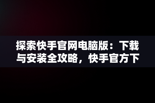 探索快手官网电脑版：下载与安装全攻略，快手官方下载电脑版 