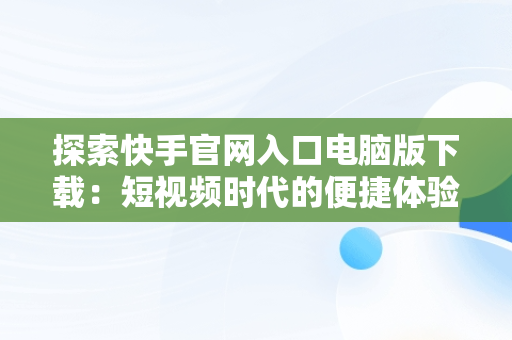 探索快手官网入口电脑版下载：短视频时代的便捷体验，电脑版快手官网下载最新版本 