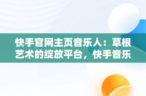 快手官网主页音乐人：草根艺术的绽放平台，快手音乐人入口 