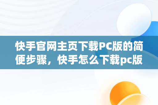 快手官网主页下载PC版的简便步骤，快手怎么下载pc版 