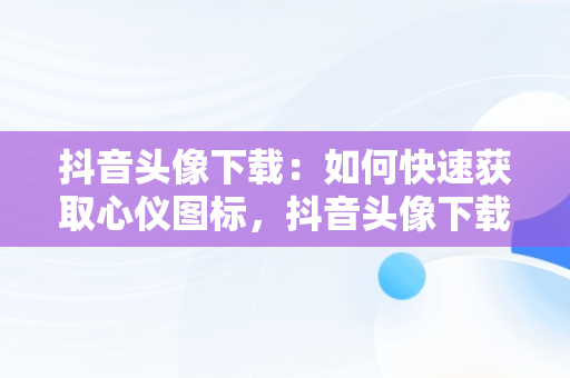 抖音头像下载：如何快速获取心仪图标，抖音头像下载的图片在哪 