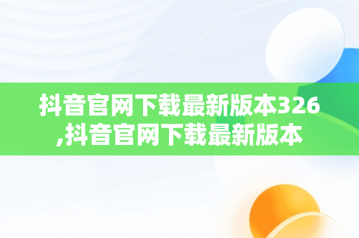 抖音官网下载最新版本326,抖音官网下载最新版本