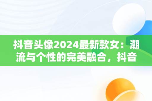 抖音头像2024最新款女：潮流与个性的完美融合，抖音头像2021女 