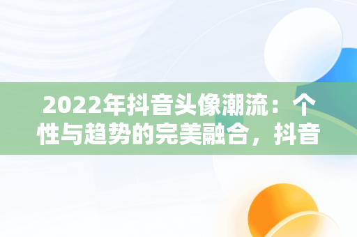 2022年抖音头像潮流：个性与趋势的完美融合，抖音头像2022最火爆伤感 