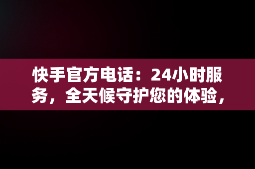 快手官方电话：24小时服务，全天候守护您的体验，快手官方电话24小时服务电话解封 